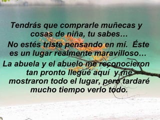 Tendrás que comprarle muñecas y cosas de niña, tu sabes…   No estés triste pensando en mí.  Éste es un lugar realmente maravilloso…  La abuela y el abuelo me reconocieron tan pronto llegué aquí  y me mostraron todo el lugar, pero tardaré mucho tiempo verlo todo. 