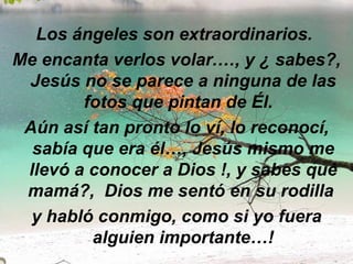 Los ángeles son extraordinarios.  Me encanta verlos volar.…, y ¿ sabes?, Jesús no se parece a ninguna de las fotos que pintan de Él.   Aún así tan pronto lo ví, lo reconocí, sabía que era él…, Jesús mismo me llevó a conocer a Dios !, y sabes qué mamá?,  Dios me sentó en su rodilla  y habló conmigo, como si yo fuera alguien importante…! 