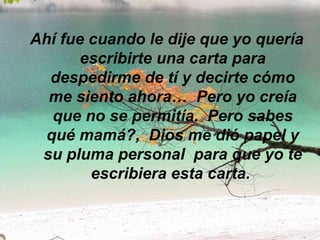 Ahí fue cuando le dije que yo quería escribirte una carta para despedirme de tí y decirte cómo me siento ahora…  Pero yo creía que no se permitía.  Pero sabes qué mamá?,  Dios me dió papel y su pluma personal  para que yo te escribiera esta carta.  
