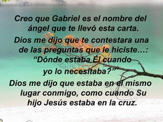 Creo que Gabriel es el nombre del ángel que te llevó esta carta.   Dios me dijo que te contestara una de las preguntas que le hiciste…: “Dónde estaba Él cuando  yo lo necesitaba?”   Dios me dijo que estaba en el mismo lugar conmigo, como cuando Su hijo Jesús estaba en la cruz.  
