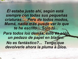Él estaba justo ahí, según está siempre con todas sus pequeñas criaturas…  Pero de todos modos, Mamá, nadie más puede ver lo que te he escrito… Sólo tú...    Para todos los demás, ésto es sólo un pedazo de papel en blanco.  No es fantástico?...  Tengo que devolverle ahora la pluma a Dios.   