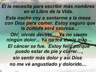 Él la necesita para escribir más nombres en el Libro de la Vida.   Esta noche voy a sentarme a la mesa con Dios para comer. Estoy seguro que la comida será sabrosa… Oh!, olvidé decirte...  Ya no siento ningún dolor... Ya no me duele más…    El cáncer se fue.  Estoy felíz porque puedo estar de pie y correr…,  sin sentir más dolor y así Dios  no me vé angustiado y dolorido… 