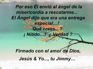   Por eso Él envió al ángel de la misericordia a rescatarme...   El Ángel dijo que era una entrega especial…!   Qué crees…?  ¡ Nítido…!  ¿ Verdad ? Firmado con el amor de Dios, Jesús & Yo..., tu Jimmy…   