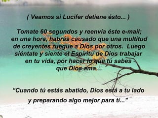 ( Veamos si Lucifer detiene ésto... )   Tomate 60 segundos y reenvía éste e-mail;  en una hora, habrás causado que una multitud de creyentes ruegue a Dios por otros.  Luego siéntate y siente el Espíritu de Dios trabajar  en tu vida, por hacer lo que tú sabes  que Dios ama… “Cuando tú estás abatido, Dios está a tu lado  y preparando algo mejor para tí..."   