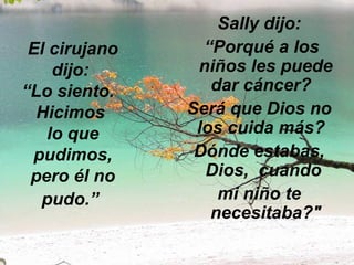 El cirujano dijo:  “Lo siento.   Hicimos  lo que pudimos, pero él no pudo.”   Sally dijo: “ Porqué a los niños les puede dar cáncer?   Será que Dios no los cuida más?   Dónde estabas, Dios,  cuando  mi niño te necesitaba?" 