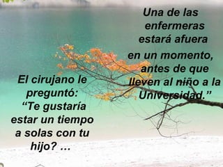 El cirujano le preguntó:   “Te gustaría estar un tiempo a solas con tu hijo? …  Una de las enfermeras estará afuera  en un momento, antes de que lleven al niño a la Universidad.” 