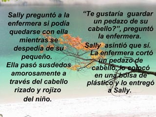 Sally preguntó a la enfermera si podía quedarse con ella mientras se despedía de su pequeño.   Ella pasó susdedos amorosamente a través del cabello rizado y rojizo  del niño.   “ Te gustaría  guardar un pedazo de su cabello?”, preguntó la enfermera.  Sally  asintió que sí.  La enfermera cortó un pedazo de cabello, lo colocó en una bolsa de plástico y lo entregó a Sally.  