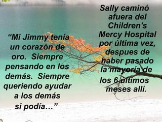 “ Mi Jimmy tenía un corazón de oro.  Siempre pensando en los demás.  Siempre queriendo ayudar a los demás si podía…”   Sally caminó afuera del Children's Mercy Hospital por última vez, despues de haber pasado la mayoría de  los 6 últimos meses allí.  