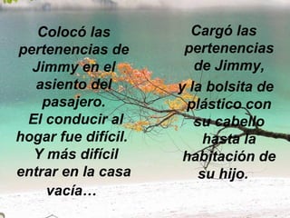 Colocó las pertenencias de Jimmy en el asiento del pasajero.  El conducir al hogar fue difícil.   Y más difícil entrar en la casa vacía…   Cargó las pertenencias de Jimmy, y la bolsita de plástico con su cabello hasta la habitación de su hijo.  