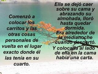 Comenzó a colocar los carritos y las otras cosas personales de vuelta en el lugar exacto donde él las tenía en su cuarto. Ella se dejó caer sobre su cama y abrazando su almohada, lloró hasta quedar dormida.  Era alrededor de la medianoche cuando despertó. Y colocada al lado de ella en la cama había una carta.   