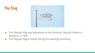 The Flag
● The Olympic ﬂag was presented on the Summer Olympic Games in
Antwerp, in 1920.
● The Olympic ﬂag is raised during the opening ceremony.
 
