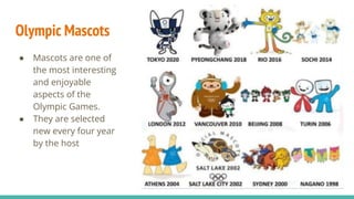Olympic Mascots
● Mascots are one of
the most interesting
and enjoyable
aspects of the
Olympic Games.
● They are selected
new every four year
by the host
 