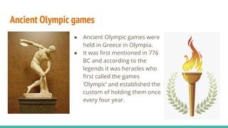 Ancient Olympic games
● Ancient Olympic games were
held in Greece in Olympia.
● It was ﬁrst mentioned in 776
BC and according to the
legends it was heracles who
ﬁrst called the games
‘Olympic’ and established the
custom of holding them once
every four year.
 
