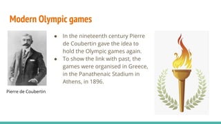 Modern Olympic games
● In the nineteenth century Pierre
de Coubertin gave the idea to
hold the Olympic games again.
● To show the link with past, the
games were organised in Greece,
in the Panathenaic Stadium in
Athens, in 1896.
Pierre de Coubertin
 