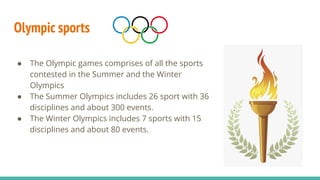 Olympic sports
● The Olympic games comprises of all the sports
contested in the Summer and the Winter
Olympics
● The Summer Olympics includes 26 sport with 36
disciplines and about 300 events.
● The Winter Olympics includes 7 sports with 15
disciplines and about 80 events.
 