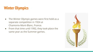 Winter Olympics
● The Winter Olympic games were ﬁrst held as a
separate competition in 1924 at
Chamonix-Mont-Blanc, France.
● From that time until 1992, they took place the
same year as the Summer games.
 