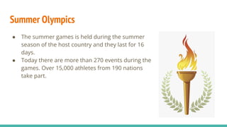 Summer Olympics
● The summer games is held during the summer
season of the host country and they last for 16
days.
● Today there are more than 270 events during the
games. Over 15,000 athletes from 190 nations
take part.
 