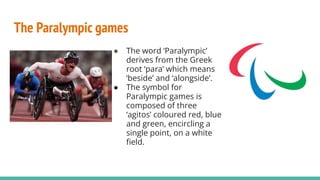The Paralympic games
● The word ‘Paralympic’
derives from the Greek
root ‘para’ which means
‘beside’ and ‘alongside’.
● The symbol for
Paralympic games is
composed of three
‘agitos’ coloured red, blue
and green, encircling a
single point, on a white
ﬁeld.
 