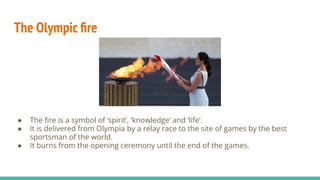 The Olympic ﬁre
● The ﬁre is a symbol of ‘spirit’, ’knowledge’ and ‘life’.
● It is delivered from Olympia by a relay race to the site of games by the best
sportsman of the world.
● It burns from the opening ceremony until the end of the games.
 