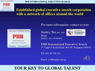 YOUR KEY TO GLOBAL TALENT
PHR INTERNATIONAL EXECUTIVE SEARCH
Established global executive search corporation
with a network of offices around the world
For more information, contact us now
Stanley Tan MBA, PMC
Head
Mobile: (65) 94309168
PHR International Executive Search
17, Upper Circular Road, #03-00, Singapore 058415
Tel: (65) 65 334 331
Email: cv@bensyl.com.sg
 