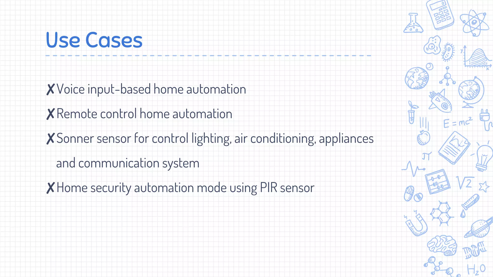 Use Cases
✘Voice input-based home automation
✘Remote control home automation
✘Sonner sensor for control lighting, air conditioning, appliances
and communication system
✘Home security automation mode using PIR sensor
 