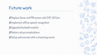 Future work
✘Replace Sonar and PIR sensor with ESP-32 Cam
✘Implement offline speech recognition
✘Upgrade bluetooth module
✘Reduce setup complications
✘Setup and connect with a streaming server
 