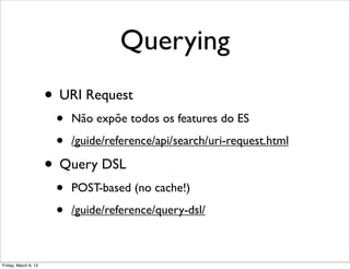 Querying
                      • URI Request
                       •   Não expõe todos os features do ES

                       •   /guide/reference/api/search/uri-request.html

                      • Query DSL
                       •   POST-based (no cache!)

                       •   /guide/reference/query-dsl/



Friday, March 8, 13
 