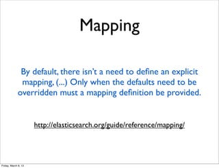 Mapping

              By default, there isn’t a need to deﬁne an explicit
              mapping, (...) Only when the defaults need to be
             overridden must a mapping deﬁnition be provided.


                      http://elasticsearch.org/guide/reference/mapping/




Friday, March 8, 13
 