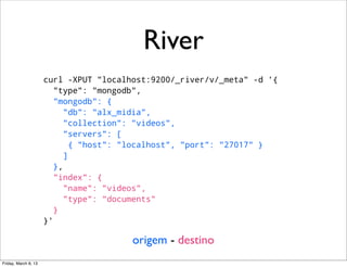 River
                      curl -XPUT "localhost:9200/_river/v/_meta" -d '{
                         "type": "mongodb",
                         "mongodb": {
                            "db": "alx_midia",
                            "collection": "videos",
                            "servers": [
                              { "host": "localhost", "port": "27017" }
                            ]
                         },
                         "index": {
                            "name": "videos",
                            "type": "documents"
                         }
                      }'

                                        origem - destino
Friday, March 8, 13
 