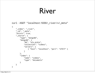 River
                      curl -XGET "localhost:9200/_river/v/_meta"
                      {
                          "_index": "_river",
                          "_id": "_meta",
                          "exists": true,
                          "_source": {
                              "type": "mongodb",
                              "mongodb": {
                                  "db": "alx_midia",
                                  "collection": "videos",
                                  "servers": [
                                       { "host": "localhost", "port": "27017" }
                                  ]
                              },
                              "index": {
                                  "name": "videos",
                                  "type": "documents"
                              }
                          }
                      }


Friday, March 8, 13
 