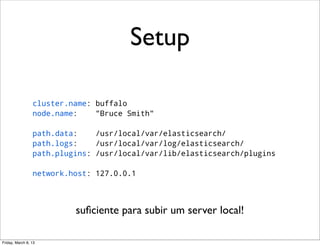 Setup

                 cluster.name: buffalo
                 node.name:    "Bruce Smith"

                 path.data:    /usr/local/var/elasticsearch/
                 path.logs:    /usr/local/var/log/elasticsearch/
                 path.plugins: /usr/local/var/lib/elasticsearch/plugins

                 network.host: 127.0.0.1




                          suﬁciente para subir um server local!

Friday, March 8, 13
 
