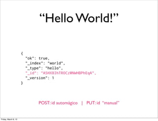 “Hello World!”

                      {
                          "ok": true,
                          "_index": "world",
                          "_type": "hello",
                          "_id": "A5HX8IhTR0CzMNWHBPhEqA",
                          "_version": 1
                      }




                                POST: id automágico | PUT: id “manual”


Friday, March 8, 13
 