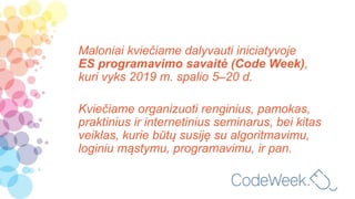Maloniai kviečiame dalyvauti iniciatyvoje
ES programavimo savaitė (Code Week),
kuri vyks 2019 m. spalio 5–20 d.
Kviečiame organizuoti renginius, pamokas,
praktinius ir internetinius seminarus, bei kitas
veiklas, kurie būtų susiję su algoritmavimu,
loginiu mąstymu, programavimu, ir pan.
 
