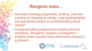 Renginio metu...
• Sukurkite mobiliąją programėlę, žaidimą, interneto
svetainę ar interaktyvią istoriją, o gal pasikrapštykite
prie aparatinės įrangos ar sumeistraukite judantį
robotą?
• Suorganizuokite programavimo renginių tėvams,
seneliams, draugams, vaikams ar kolegoms ir
padėkite jiems suprasti mūsų skaitmeninį pasaulį ir į
jį įsitraukti.
 