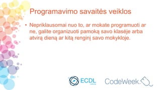 Programavimo savaitės veiklos
• Nepriklausomai nuo to, ar mokate programuoti ar
ne, galite organizuoti pamoką savo klasėje arba
atvirą dieną ar kitą renginį savo mokykloje.
 