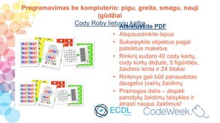Programavimas be kompiuterio: pigu, greita, smagu, nauji
įgūdžiai
Cody Roby lietuvių kalba• Atsisiųskite PDF
• Atspausdinkite lapus
• Sukarpykite objektus pagal
pateiktus maketus
• Rinkinį sudaro 40 cody kortų,
cody kortų dėžutė, 5 figūrėlės,
žaidimo lenta ir 24 blokai
• Rinkinys gali būti panaudotas
daugeliui įvairių žaidimų
• Pramogos dalis – atspėti
parodytų žaidimų taisykles ir
atrasti naujus žaidimus!
 