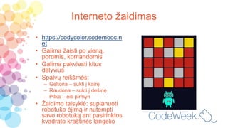 Interneto žaidimas
• https://codycolor.codemooc.n
et
• Galima žaisti po vieną,
poromis, komandomis
• Galima pakviesti kitus
dalyvius
• Spalvų reikšmės:
– Geltona – sukti į kairę
– Raudona – sukti į dešinę
– Pilka – eiti pirmyn
• Žaidimo taisyklė: suplanuoti
robotuko ėjimą ir nutempti
savo robotuką ant pasirinktos
kvadrato kraštinės langelio
 