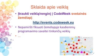 Sklaida apie veiklą
• Įtraukti veiklą/renginį į CodeWeek svetainės
žemėlapį:
http://events.codeweek.eu
• Nepamiršti fiksuoti žemėlapyje kasdieninių
programavimo savaitei tinkančių veiklų
• ...
 