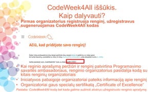 CodeWeek4All iššūkis.
Kaip dalyvauti?
• Pirmas organizatorius registruoja renginį, užregistravus
sugeneruojamas CodeWeek4All kodas
• Kai reginio aprašymą peržiūri ir renginį patvirtina Programavimo
savaitės ambasadoriaus, renginio organizatorius pasidalija kodą su
kitais renginių organizatoriais
• Iniciatyvos pabaigoje organizatoriai pateiks informaciją apie renginį
• Organizatoriai gaus specialų sertifikatą „Certificate of Excellence“
Pastaba: CodeWeek4All kodą bet kada galima sužinoti atvėrus užregistruoto renginio aprašymą
 