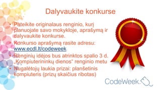 Dalyvaukite konkurse
• Pateikite originalaus renginio, kurį
planuojate savo mokykloje, aprašymą ir
dalyvaukite konkurse.
• Konkurso aprašymą rasite adresu:
www.ecdl.lt/codeweek
• Renginių idėjos bus atrinktos spalio 3 d.
„Kompiuterininkų dienos“ renginio metu
• Nugalėtojų laukia prizai: planšetinis
kompiuteris (prizų skaičius ribotas)
 