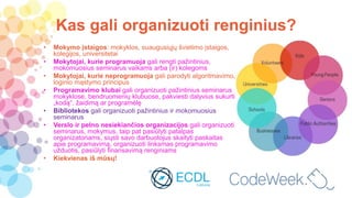 Kas gali organizuoti renginius?
• Mokymo įstaigos: mokyklos, suaugusiųjų švietimo įstaigos,
kolegijos, universitetai
• Mokytojai, kurie programuoja gali rengti pažintinius,
mokomuosius seminarus vaikams arba (ir) kolegoms
• Mokytojai, kurie neprogramuoja gali parodyti algoritmavimo,
loginio mąstymo principus
• Programavimo klubai gali organizuoti pažintinius seminarus
mokyklose, bendruomenių klubuose, pakviesti dalyvius sukurti
„kodą“, žaidimą ar programėlę
• Bibliotekos gali organizuoti pažintinius ir mokomuosius
seminarus
• Verslo ir pelno nesiekiančios organizacijos gali organizuoti
seminarus, mokymus, taip pat pasiūlyti patalpas
organizatoriams, siųsti savo darbuotojus skaityti paskaitas
apie programavimą, organizuoti linksmas programavimo
užduotis, pasiūlyti finansavimą renginiams
• Kiekvienas iš mūsų!
 