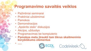 Programavimo savaitės veiklos
• Pažintiniai seminarai
• Praktiniai užsiėmimai
• Pamokos
• Demonstracijos
• „Apskrito stalo“ diskusijos
• Akcijos, užduotys
• Programavimas be kompiuterio
• Pamokos metu įtraukti tam tikrus skaitmeninio
kūrybiškumo elementus
• .....
 