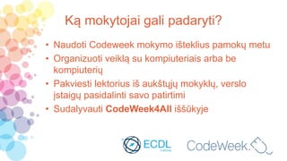Ką mokytojai gali padaryti?
• Naudoti Codeweek mokymo išteklius pamokų metu
• Organizuoti veiklą su kompiuteriais arba be
kompiuterių
• Pakviesti lektorius iš aukštųjų mokyklų, verslo
įstaigų pasidalinti savo patirtimi
• Sudalyvauti CodeWeek4All iššūkyje
 