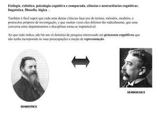 Etologia ,  robótica ,  psicologia cognitiva e comparada ,  ciências e neurociências   cognitivas ,  linguística ,  filosofia ,  lógica  ...  Também é fácil supor que cada uma destas ciências faça uso de teorias, métodos, modelos, e protocolos próprios de investigação, e que muitas vezes eles diferem tão radicalmente, que uma conversa entre departamentos e disciplinas torna-se impraticável.  Ao que tudo indica, não há um só domínio de pesquisa interessado em  processos cognitivos  que não tenha incorporado às suas preocupações a noção de  representação .  SEMIOTICS SEMIOLOGY 