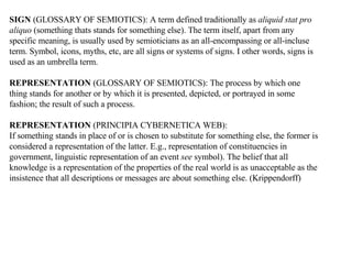 SIGN  (GLOSSARY OF SEMIOTICS):   A term defined traditionally as  aliquid stat pro aliquo  (something thats stands for something else). The term itself, apart from any specific meaning, is usually used by semioticians as an all-encompassing or all-incluse term. Symbol, icons, myths, etc, are all signs or systems of signs. I other words, signs is used as an umbrella term. REPRESENTATION  (GLOSSARY OF SEMIOTICS):   The process by which one thing stands for another or by which it is presented, depicted, or portrayed in some fashion; the result of such a process. REPRESENTATION  (PRINCIPIA CYBERNETICA WEB): If something stands in place of or is chosen to substitute for something else, the former is considered a representation of the latter. E.g., representation of constituencies in government, linguistic representation of an event  see  symbol). The belief that all knowledge is a representation of the properties of the real world is as unacceptable as the insistence that all descriptions or messages are about something else. (Krippendorff) 
