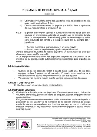 REGLAMENTO OFICIAL KIN-BALL ® sport
                                                  EDICIÓN 2003




                     b)   Obstrucción voluntaria entre dos jugadores: Para la aplicación de esta
                          regla remitirse al artículo 7.1 a).
                     c)   Obstrucción voluntaria entre un jugador y el balón: Para la aplicación
                          de esta regla remitirse al artículo 7.1 b).

                 6.3.3    El primer aviso menor significa 1 punto para cada uno de los otros dos
                          equipos en el marcador. Además, el jugador que ha cometido la falta
                          tiene un aviso personal. Si el mismo jugador recibe un segundo aviso,
                          será expulsado del partido y el equipo seguirá sin él, siempre con 4
                          jugadores.

                          - 2 avisos menores al mismo jugador = un aviso mayor
                          - 1 aviso mayor = expulsión del jugador del partido actual
                 Para la atribución de puntos de espíritu deportivo, un aviso mayor es igual que
                 dos avisos menores (Ver anexo D).
                 Si un equipo se encuentra con tres jugadores después de la expulsión de un
                 miembro de su equipo, queda automáticamente descalificado para el partido en
                 curso.

6.4. Avisos reiterados

             -     Cuando se da un segundo, tercer o cuarto aviso, cada uno de los otros
                   equipos reciben 5 puntos en el marcador. El cuarto aviso conduce a la
                   descalificación del equipo y el partido continúa con dos equipos.
             -     Ya sea un aviso menor o mayor, cuenta siempre como un aviso de equipo.

Artículo 7. OBSTRUCCION
      El KIN-BALL sport no permite ningún contacto físico.

7.1. Obstrucción voluntaria
     a) Obstrucción voluntaria entre dos jugadores: Está considerada como obstrucción
        voluntaria entre dos jugadores el hecho de bloquear, agarrar, empujar o chocar
        con un jugador.
        Es igualmente considerado como obstrucción voluntaria el hecho de impedir la
        progresión de un jugador y/o la formación de la posición ofensiva de equipo
        mediante sus brazos extendidos, sus hombros sus pies, su cuerpo o utilizando
        métodos violentos. Si hay obstrucción voluntaria de un jugador el equipo recibirá
        un aviso menor.



                                                               Aprobado por la Federación Internacional de KIN-BALL ®sport
                                                                  Aprobado por la Asociación Española de KIN-BALL ®sport
                                                                                                             Edita DALTER
   OMNIKIN

                                       Traducción: Mª Ángeles Llorens y Marcos Zurdo. Revisión y correcciones: César Zurdo
                                      Tanto Omikin como KIN-BALL sport son marcas registradas de Omikin Inc. y no pueden
             ®
                                              ser utilizados sin previo permiso de Omikin Inc. Todos los derechos reservados
 