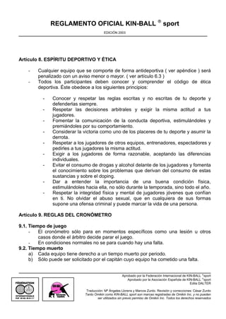 REGLAMENTO OFICIAL KIN-BALL ® sport
                                                  EDICIÓN 2003




Artículo 8. ESPÍRITU DEPORTIVO Y ÉTICA

     -           Cualquier equipo que se comporte de forma antideportiva ( ver apéndice ) será
                 penalizado con un aviso menor o mayor. ( ver artículo 6.3 )
     -           Todos los participantes deben conocer y comprender el código de ética
                 deportiva. Éste obedece a los siguientes principios:

                   -   Conocer y respetar las reglas escritas y no escritas de tu deporte y
                       defenderlas siempre.
                   -   Respetar las decisiones arbitrales y exigir la misma actitud a tus
                       jugadores.
                   -   Fomentar la comunicación de la conducta deportiva, estimulándoles y
                       premiándoles por su comportamiento.
                   -   Considerar la victoria como uno de los placeres de tu deporte y asumir la
                       derrota.
                   -   Respetar a los jugadores de otros equipos, entrenadores, espectadores y
                       pedirles a tus jugadores la misma actitud.
                   -   Exigir a los jugadores de forma razonable, aceptando las diferencias
                       individuales.
                   -   Evitar el consumo de drogas y alcohol delante de los jugadores y fomenta
                       el conocimiento sobre los problemas que derivan del consumo de estas
                       sustancias y sobre el doping.
                   -   Dar a entender la importancia de una buena condición física,
                       estimulándoles hacia ella, no sólo durante la temporada, sino todo el año.
                   -   Respetar la integridad física y mental de jugadores jóvenes que confían
                       en ti. No olvidar el abuso sexual, que en cualquiera de sus formas
                       supone una ofensa criminal y puede marcar la vida de una persona.

Artículo 9. REGLAS DEL CRONÓMETRO

9.1. Tiempo de juego
     -   El cronómetro sólo para en momentos específicos como una lesión u otros
         casos donde el árbitro decide parar el juego.
     -   En condiciones normales no se para cuando hay una falta.
9.2. Tiempo muerto
     a) Cada equipo tiene derecho a un tiempo muerto por periodo.
     b) Sólo puede ser solicitado por el capitán cuyo equipo ha cometido una falta.


                                                               Aprobado por la Federación Internacional de KIN-BALL ®sport
                                                                  Aprobado por la Asociación Española de KIN-BALL ®sport
                                                                                                             Edita DALTER
   OMNIKIN

                                       Traducción: Mª Ángeles Llorens y Marcos Zurdo. Revisión y correcciones: César Zurdo
                                      Tanto Omikin como KIN-BALL sport son marcas registradas de Omikin Inc. y no pueden
             ®
                                              ser utilizados sin previo permiso de Omikin Inc. Todos los derechos reservados
 
