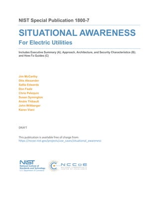 NIST Special Publication 1800-7
SITUATIONAL AWARENESS
For Electric Utilities
Includes Executive Summary (A); Approach, Architecture, and Security Characteristics (B);
and How-To Guides (C)
Jim McCarthy
Otis Alexander
Sallie Edwards
Don Faatz
Chris Peloquin
Susan Symington
Andre Thibault
John Wiltberger
Karen Viani
DRAFT
This publication is available free of charge from: 
https://nccoe.nist.gov/projects/use_cases/situational_awareness
 