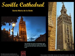 First created. 14 Feb 2008. Version 3.0. Sep 2010, London.  Jerry Tse All rights reserved. Available free for non-commercial and non-profit use only Seville Cathedral Santa Maria de la Sede The Giralda was built in the Mudejar style, which is the architecture style of the Moors. It covered the bell tower with lace-like stone work. 