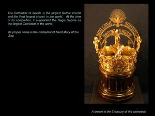 A crown in the Treasury of the cathedral.  The Cathedral of Seville is the largest Gothic church and the third largest church in the world.  At the time of its completion, it supplanted the Hagia Sophia as the largest Cathedral In the world. Its proper name is the Cathedral of Saint Mary of the Sea. 